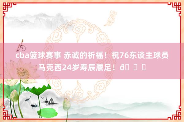 cba篮球赛事 赤诚的祈福！祝76东谈主球员马克西24岁寿辰餍足！🎂