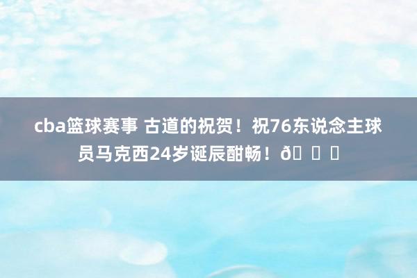 cba篮球赛事 古道的祝贺！祝76东说念主球员马克西24岁诞辰酣畅！🎂