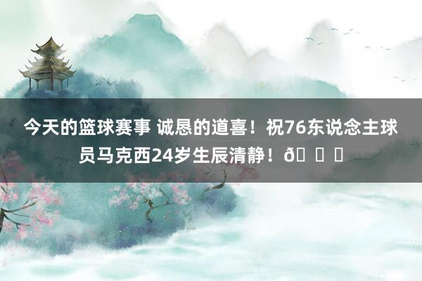 今天的篮球赛事 诚恳的道喜！祝76东说念主球员马克西24岁生辰清静！🎂