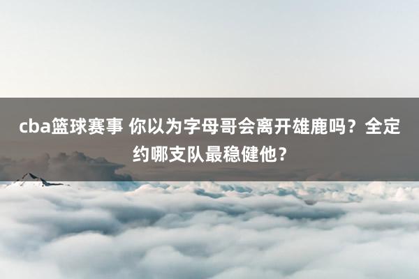 cba篮球赛事 你以为字母哥会离开雄鹿吗？全定约哪支队最稳健他？