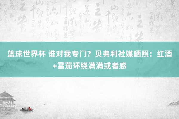 篮球世界杯 谁对我专门？贝弗利社媒晒照：红酒+雪茄环绕满满或者感