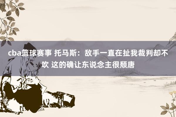 cba篮球赛事 托马斯：敌手一直在扯我裁判却不吹 这的确让东说念主很颓唐