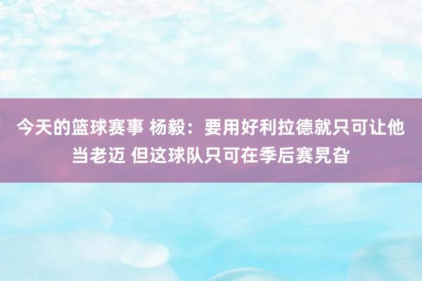 今天的篮球赛事 杨毅：要用好利拉德就只可让他当老迈 但这球队只可在季后赛旯旮