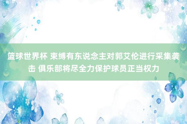 篮球世界杯 束缚有东说念主对郭艾伦进行采集袭击 俱乐部将尽全力保护球员正当权力