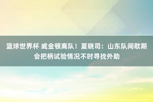 篮球世界杯 威金顿离队！夏晓司：山东队间歇期会把柄试验情况不时寻找外助