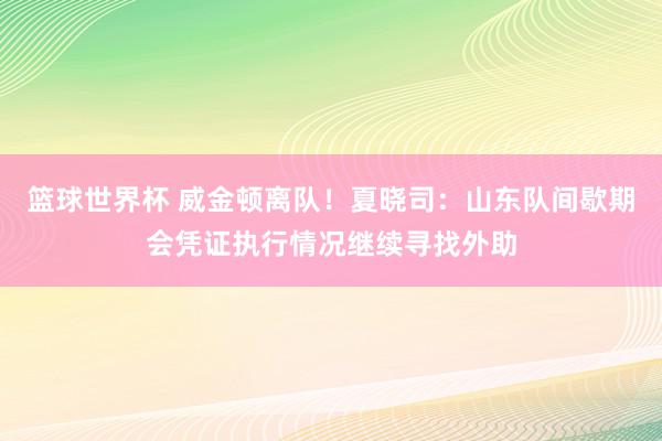 篮球世界杯 威金顿离队！夏晓司：山东队间歇期会凭证执行情况继续寻找外助