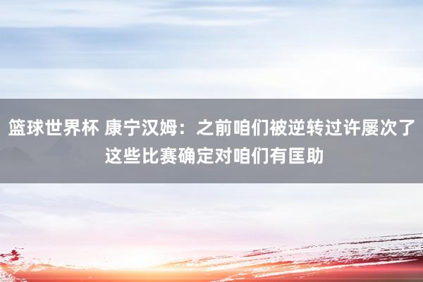 篮球世界杯 康宁汉姆：之前咱们被逆转过许屡次了 这些比赛确定对咱们有匡助