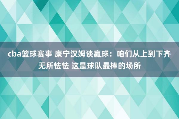 cba篮球赛事 康宁汉姆谈赢球：咱们从上到下齐无所怯怯 这是球队最棒的场所