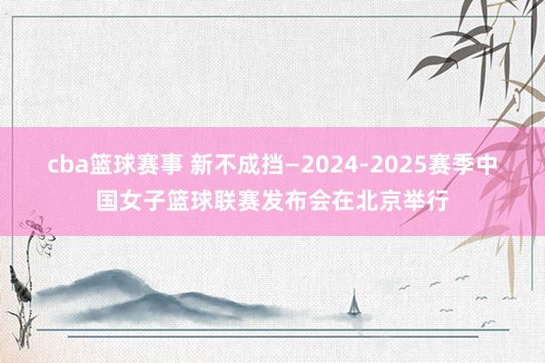 cba篮球赛事 新不成挡—2024-2025赛季中国女子篮球联赛发布会在北京举行