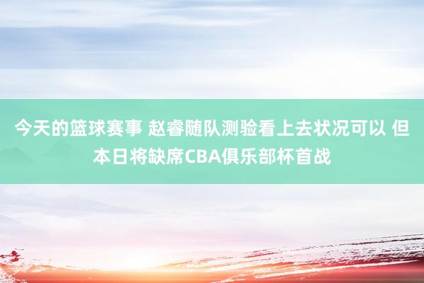 今天的篮球赛事 赵睿随队测验看上去状况可以 但本日将缺席CBA俱乐部杯首战