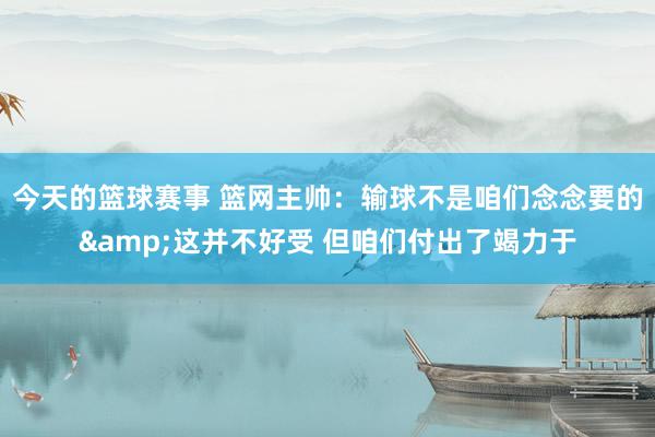 今天的篮球赛事 篮网主帅：输球不是咱们念念要的&这并不好受 但咱们付出了竭力于