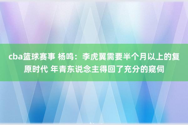 cba篮球赛事 杨鸣：李虎翼需要半个月以上的复原时代 年青东说念主得回了充分的窥伺