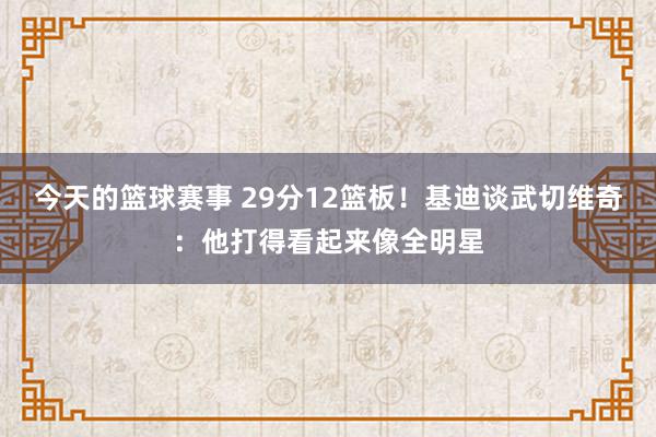 今天的篮球赛事 29分12篮板！基迪谈武切维奇：他打得看起来像全明星