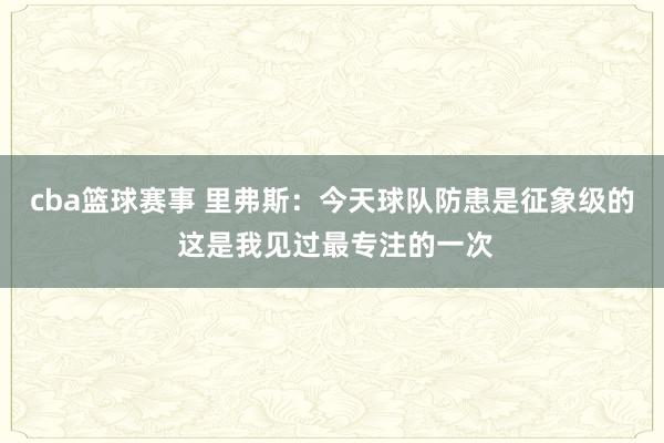 cba篮球赛事 里弗斯：今天球队防患是征象级的 这是我见过最专注的一次