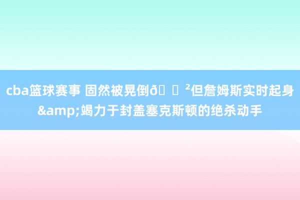 cba篮球赛事 固然被晃倒😲但詹姆斯实时起身&竭力于封盖塞克斯顿的绝杀动手