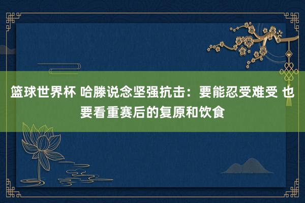 篮球世界杯 哈滕说念坚强抗击：要能忍受难受 也要看重赛后的复原和饮食