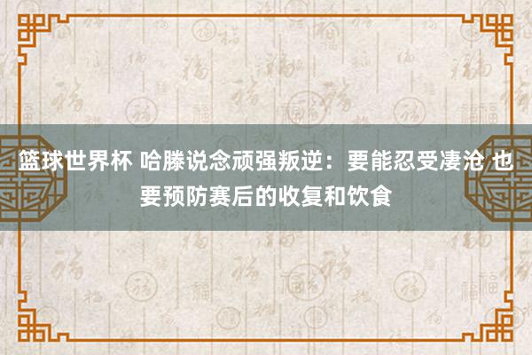 篮球世界杯 哈滕说念顽强叛逆：要能忍受凄沧 也要预防赛后的收复和饮食