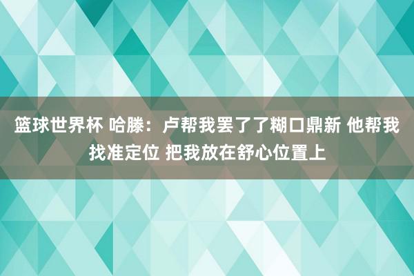 篮球世界杯 哈滕：卢帮我罢了了糊口鼎新 他帮我找准定位 把我放在舒心位置上