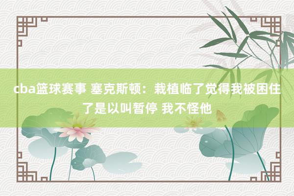 cba篮球赛事 塞克斯顿：栽植临了觉得我被困住了是以叫暂停 我不怪他