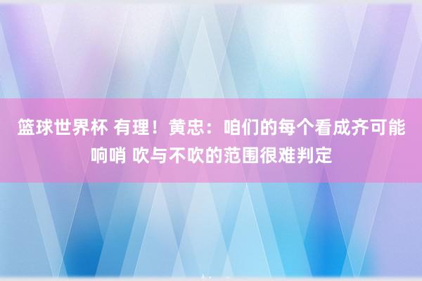 篮球世界杯 有理！黄忠：咱们的每个看成齐可能响哨 吹与不吹的范围很难判定