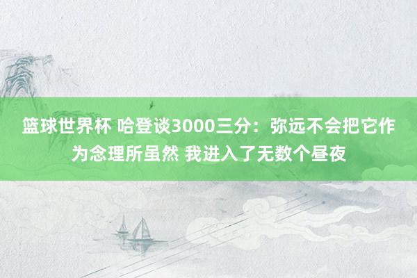 篮球世界杯 哈登谈3000三分：弥远不会把它作为念理所虽然 我进入了无数个昼夜