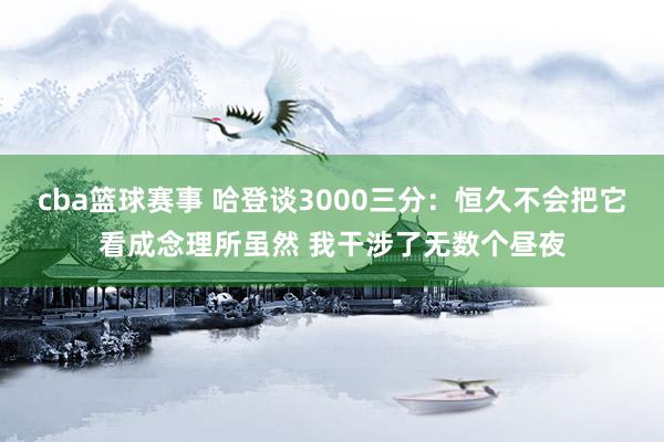 cba篮球赛事 哈登谈3000三分：恒久不会把它看成念理所虽然 我干涉了无数个昼夜