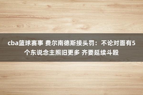 cba篮球赛事 费尔南德斯接头罚：不论对面有5个东说念主照旧更多 齐要延续斗殴