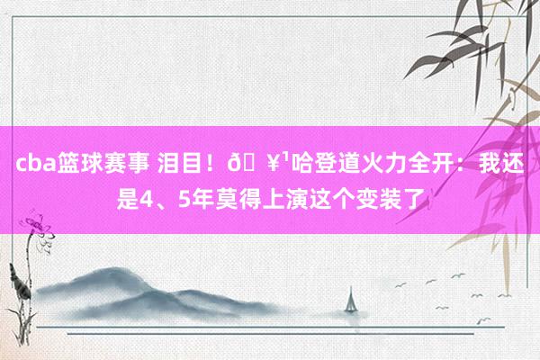 cba篮球赛事 泪目！🥹哈登道火力全开：我还是4、5年莫得上演这个变装了