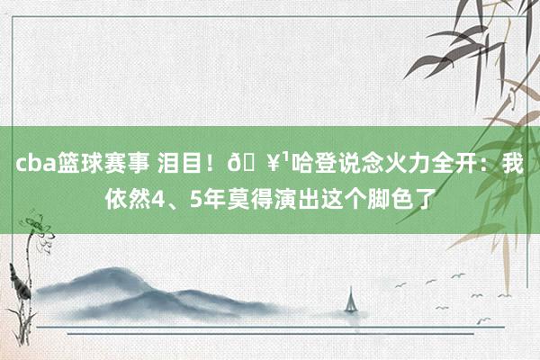 cba篮球赛事 泪目！🥹哈登说念火力全开：我依然4、5年莫得演出这个脚色了