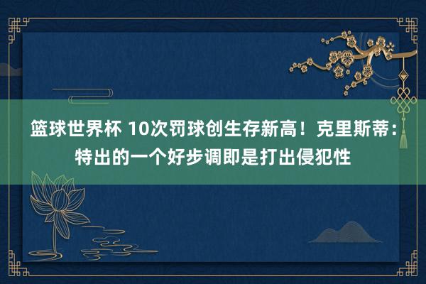 篮球世界杯 10次罚球创生存新高！克里斯蒂：特出的一个好步调即是打出侵犯性