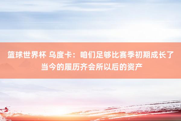 篮球世界杯 乌度卡：咱们足够比赛季初期成长了 当今的履历齐会所以后的资产