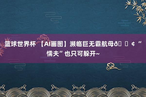 篮球世界杯 【AI画图】濒临巨无霸航母🚢 “懦夫”也只可躲开~