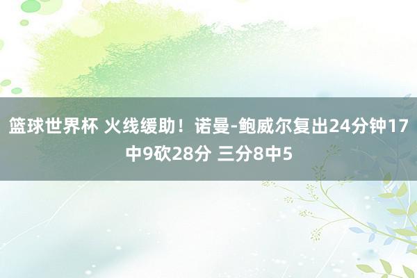 篮球世界杯 火线缓助！诺曼-鲍威尔复出24分钟17中9砍28分 三分8中5