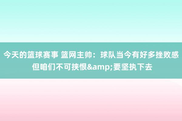 今天的篮球赛事 篮网主帅：球队当今有好多挫败感 但咱们不可挟恨&要坚执下去