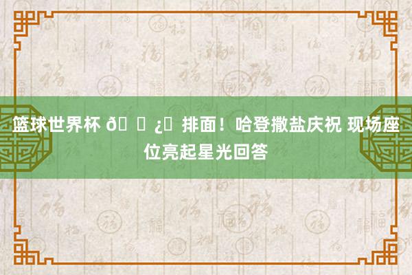 篮球世界杯 🐿️排面！哈登撒盐庆祝 现场座位亮起星光回答