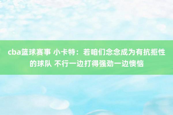 cba篮球赛事 小卡特：若咱们念念成为有抗拒性的球队 不行一边打得强劲一边懊恼