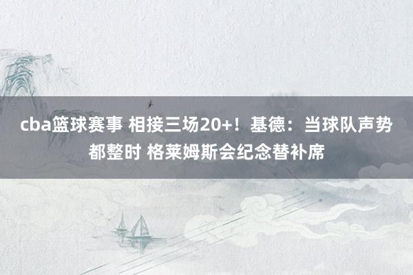 cba篮球赛事 相接三场20+！基德：当球队声势都整时 格莱姆斯会纪念替补席