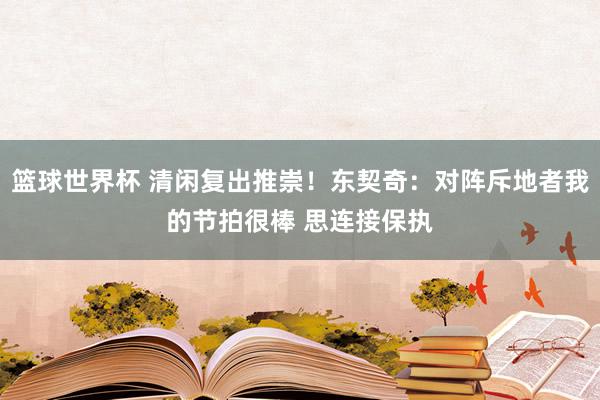 篮球世界杯 清闲复出推崇！东契奇：对阵斥地者我的节拍很棒 思连接保执