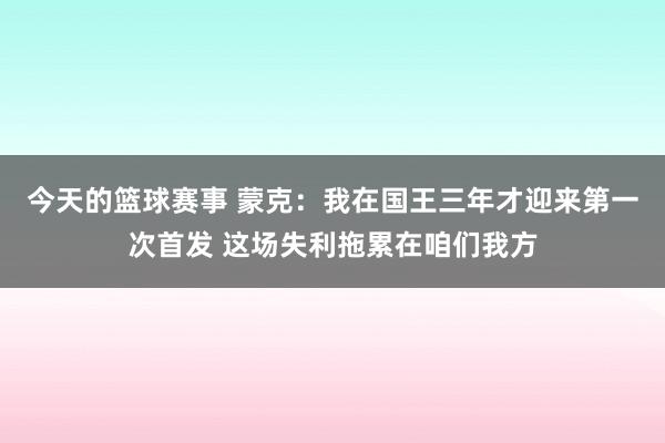 今天的篮球赛事 蒙克：我在国王三年才迎来第一次首发 这场失利拖累在咱们我方