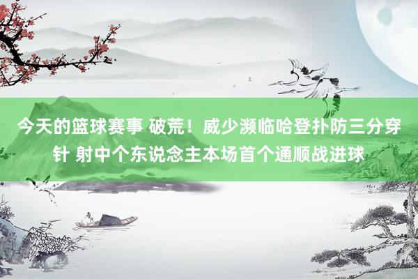 今天的篮球赛事 破荒！威少濒临哈登扑防三分穿针 射中个东说念主本场首个通顺战进球