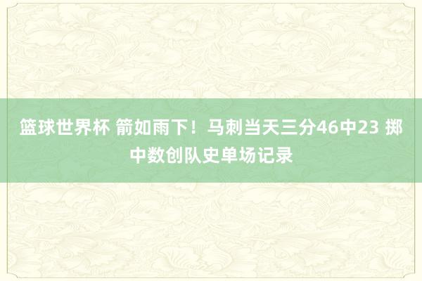 篮球世界杯 箭如雨下！马刺当天三分46中23 掷中数创队史单场记录