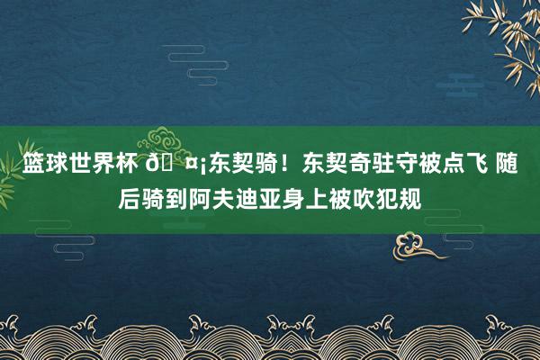 篮球世界杯 🤡东契骑！东契奇驻守被点飞 随后骑到阿夫迪亚身上被吹犯规