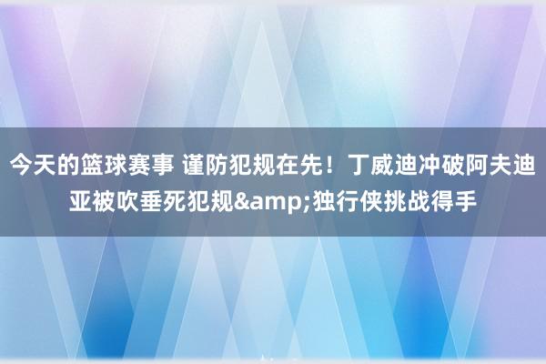 今天的篮球赛事 谨防犯规在先！丁威迪冲破阿夫迪亚被吹垂死犯规&独行侠挑战得手