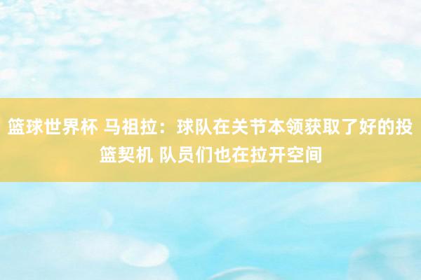 篮球世界杯 马祖拉：球队在关节本领获取了好的投篮契机 队员们也在拉开空间