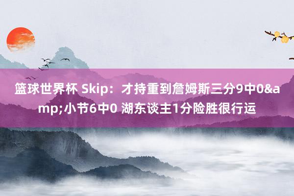 篮球世界杯 Skip：才持重到詹姆斯三分9中0&小节6中0 湖东谈主1分险胜很行运