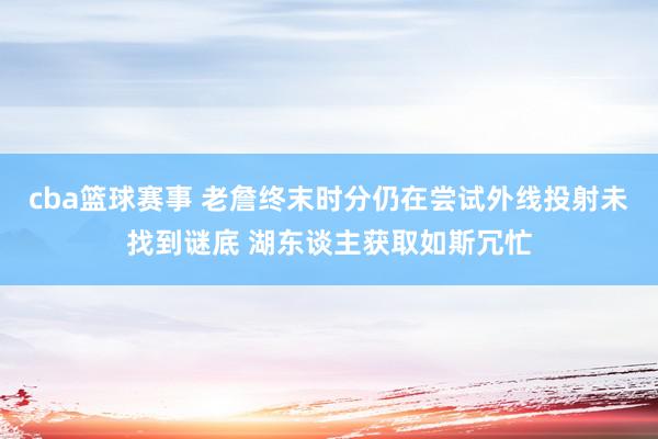 cba篮球赛事 老詹终末时分仍在尝试外线投射未找到谜底 湖东谈主获取如斯冗忙