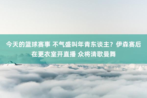 今天的篮球赛事 不气盛叫年青东谈主？伊森赛后在更衣室开直播 众将清歌曼舞