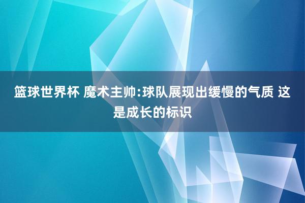 篮球世界杯 魔术主帅:球队展现出缓慢的气质 这是成长的标识