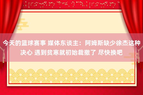 今天的篮球赛事 媒体东谈主：阿姆斯缺少徐杰这种决心 遇到贫寒就初始裁撤了 尽快换吧