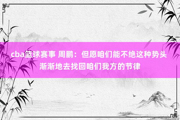 cba篮球赛事 周鹏：但愿咱们能不绝这种势头 渐渐地去找回咱们我方的节律